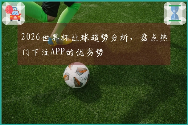 2026世界杯让球趋势分析，盘点热门下注APP的优劣势