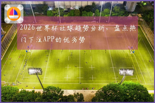2026世界杯让球趋势分析，盘点热门下注APP的优劣势